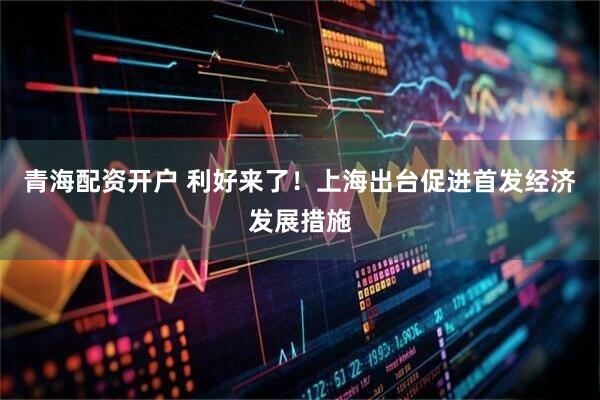 青海配资开户 利好来了！上海出台促进首发经济发展措施