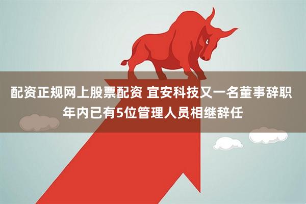 配资正规网上股票配资 宜安科技又一名董事辞职 年内已有5位管理人员相继辞任