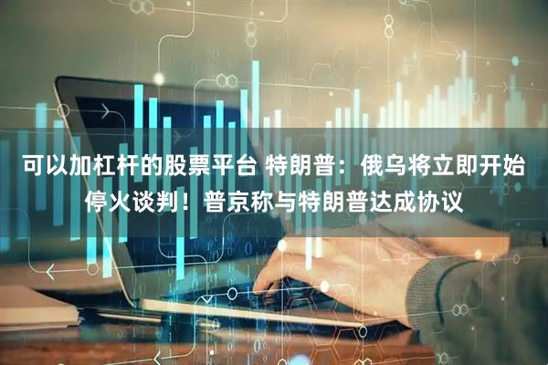 可以加杠杆的股票平台 特朗普：俄乌将立即开始停火谈判！普京称与特朗普达成协议