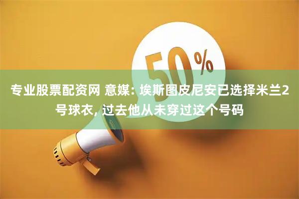 专业股票配资网 意媒: 埃斯图皮尼安已选择米兰2号球衣, 过去他从未穿过这个号码