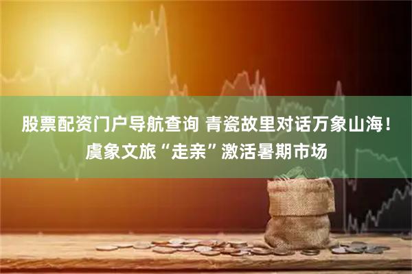 股票配资门户导航查询 青瓷故里对话万象山海！虞象文旅“走亲”激活暑期市场