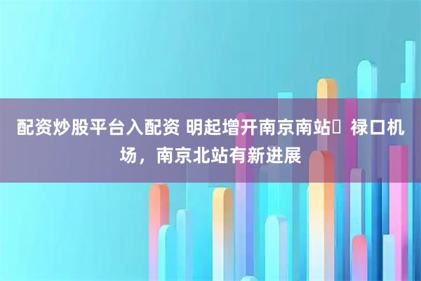 配资炒股平台入配资 明起增开南京南站⇋禄口机场，南京北站有新进展
