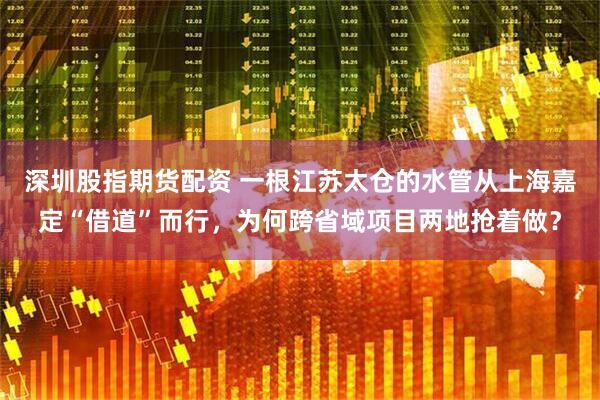 深圳股指期货配资 一根江苏太仓的水管从上海嘉定“借道”而行，为何跨省域项目两地抢着做？