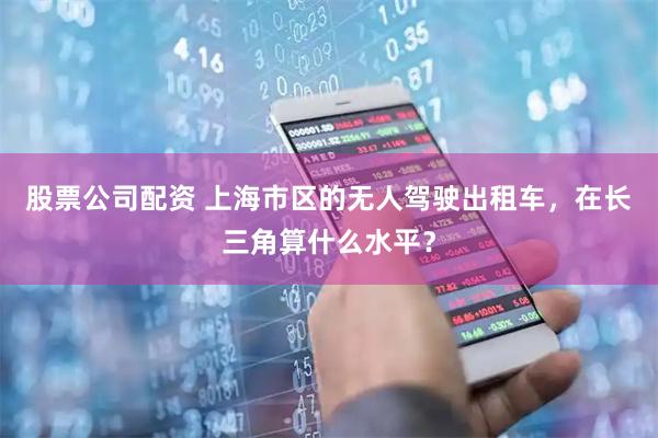 股票公司配资 上海市区的无人驾驶出租车，在长三角算什么水平？