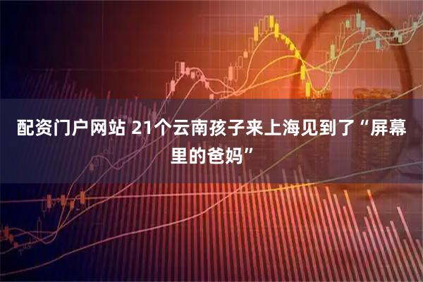 配资门户网站 21个云南孩子来上海见到了“屏幕里的爸妈”