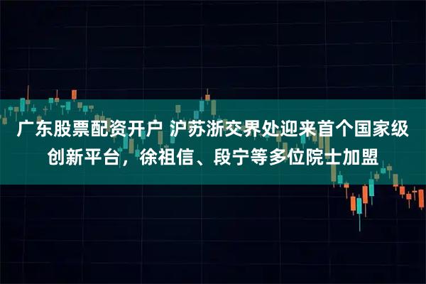 广东股票配资开户 沪苏浙交界处迎来首个国家级创新平台，徐祖信、段宁等多位院士加盟