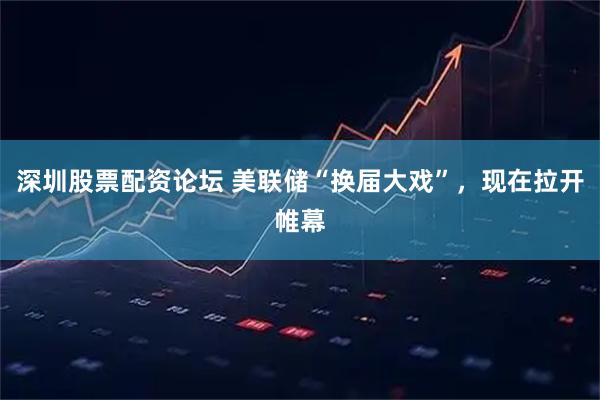 深圳股票配资论坛 美联储“换届大戏”，现在拉开帷幕