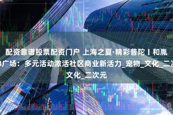 配资靠谱股票配资门户 上海之夏·精彩普陀〡和胤788广场：多元活动激活社区商业新活力_宠物_文化_二次元