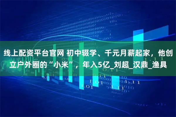 线上配资平台官网 初中辍学、千元月薪起家，他创立户外圈的“小米”，年入5亿_刘超_汉鼎_渔具