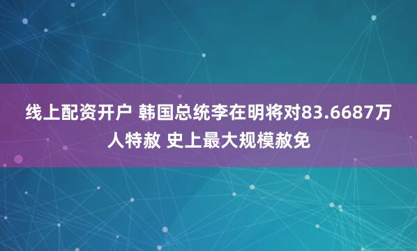 线上配资开户 韩国总统李在明将对83.6687万人特赦 史上最大规模赦免