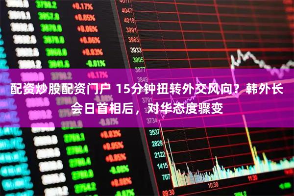 配资炒股配资门户 15分钟扭转外交风向？韩外长会日首相后，对华态度骤变
