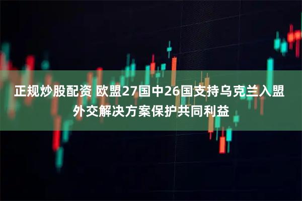 正规炒股配资 欧盟27国中26国支持乌克兰入盟 外交解决方案保护共同利益