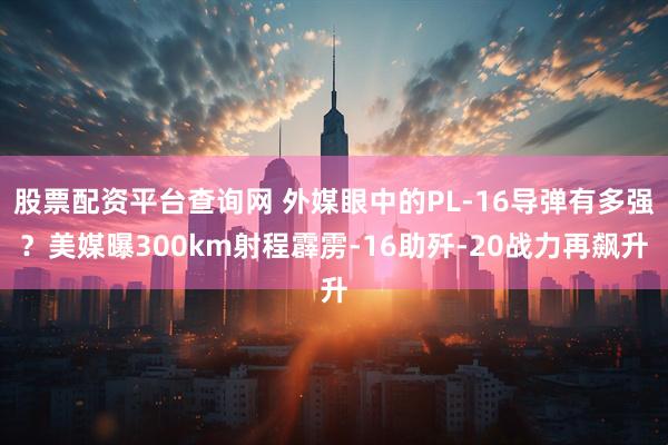 股票配资平台查询网 外媒眼中的PL-16导弹有多强？美媒曝300km射程霹雳-16助歼-20战力再飙升