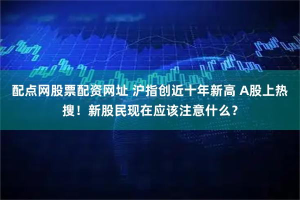 配点网股票配资网址 沪指创近十年新高 A股上热搜！新股民现在应该注意什么？