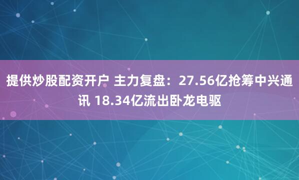 提供炒股配资开户 主力复盘：27.56亿抢筹中兴通讯 18.34亿流出卧龙电驱