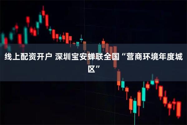 线上配资开户 深圳宝安蝉联全国“营商环境年度城区”